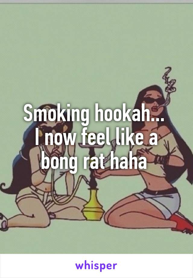 Smoking hookah... 
I now feel like a bong rat haha 