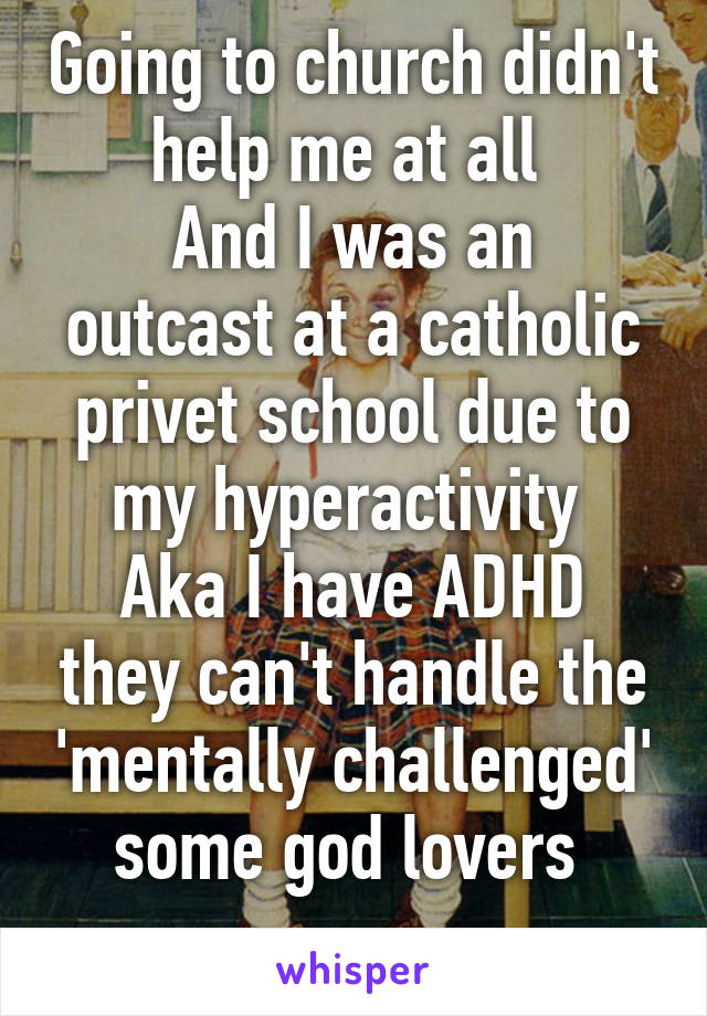 Going to church didn't help me at all 
And I was an outcast at a catholic privet school due to my hyperactivity 
Aka I have ADHD they can't handle the 'mentally challenged' some god lovers 
