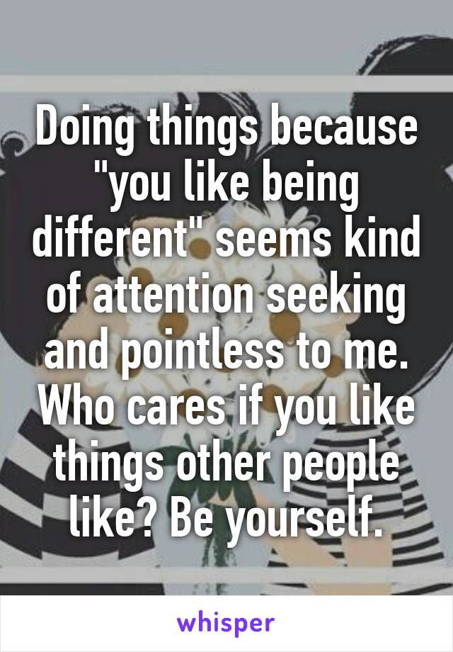 Doing things because "you like being different" seems kind of attention seeking and pointless to me. Who cares if you like things other people like? Be yourself.