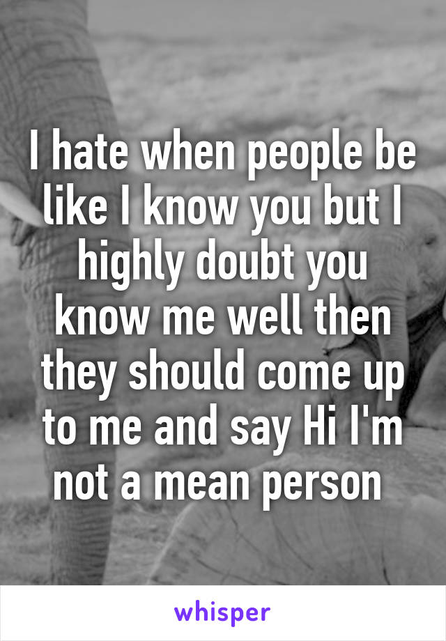 I hate when people be like I know you but I highly doubt you know me well then they should come up to me and say Hi I'm not a mean person 