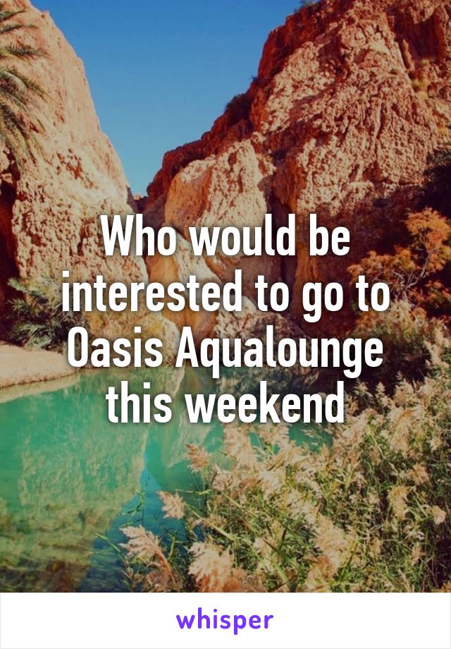 Who would be interested to go to Oasis Aqualounge this weekend