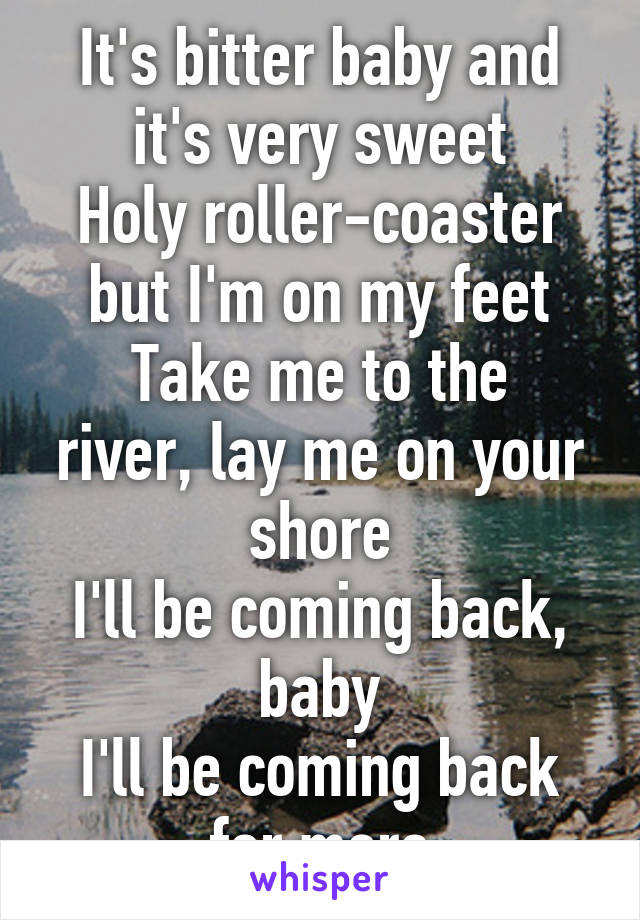 It's bitter baby and it's very sweet
Holy roller-coaster but I'm on my feet
Take me to the river, lay me on your shore
I'll be coming back, baby
I'll be coming back for more