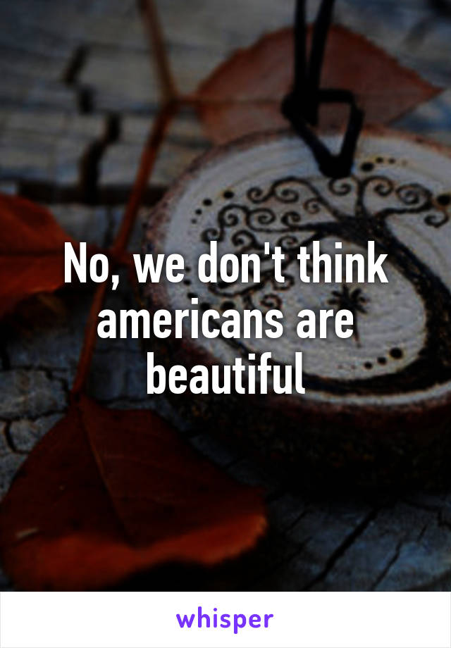 No, we don't think americans are beautiful