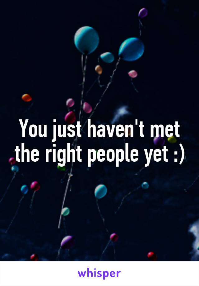 You just haven't met the right people yet :)