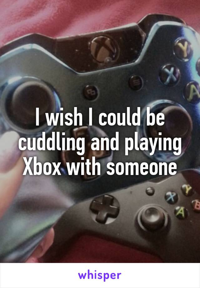 I wish I could be cuddling and playing Xbox with someone