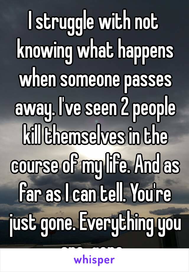 I struggle with not knowing what happens when someone passes away. I've seen 2 people kill themselves in the course of my life. And as far as I can tell. You're just gone. Everything you are, gone. 