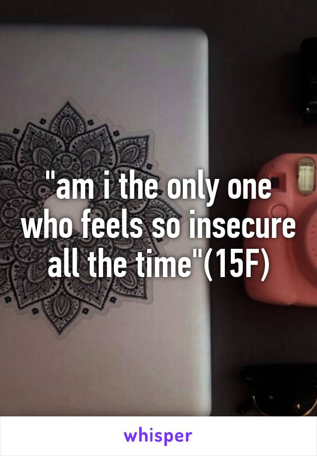 "am i the only one who feels so insecure all the time"(15F)