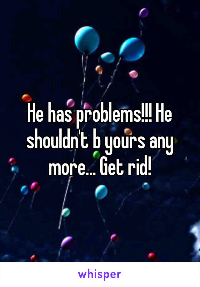 He has problems!!! He shouldn't b yours any more... Get rid! 