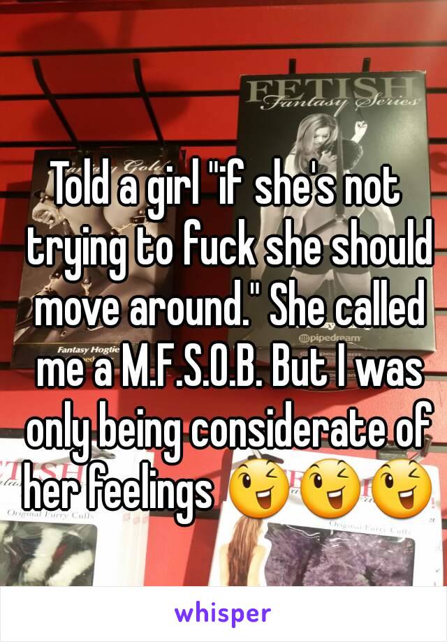 Told a girl "if she's not trying to fuck she should move around." She called me a M.F.S.O.B. But I was only being considerate of her feelings 😉😉😉