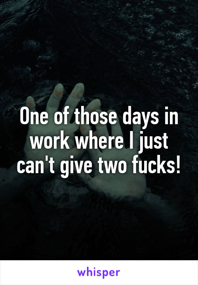 One of those days in work where I just can't give two fucks!