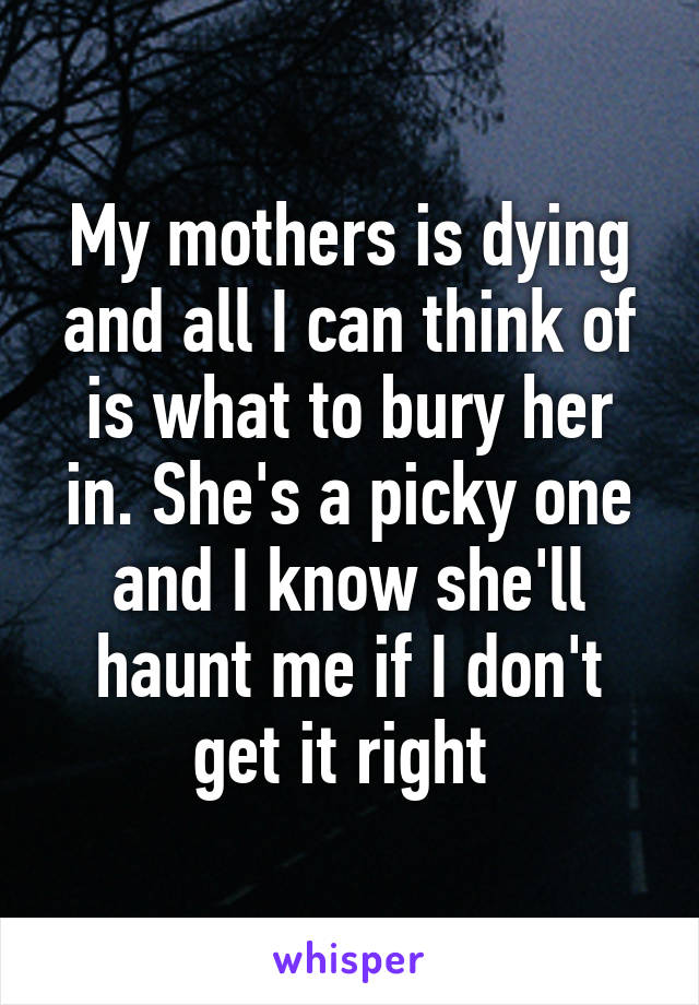 My mothers is dying and all I can think of is what to bury her in. She's a picky one and I know she'll haunt me if I don't get it right 