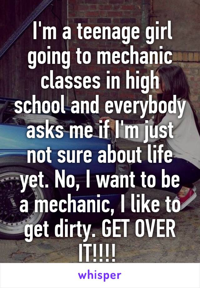  I'm a teenage girl going to mechanic classes in high school and everybody asks me if I'm just not sure about life yet. No, I want to be a mechanic, I like to get dirty. GET OVER IT!!!! 