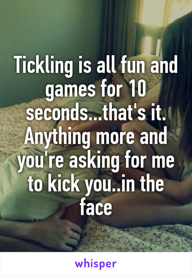 Tickling is all fun and games for 10 seconds...that's it. Anything more and you're asking for me to kick you..in the face