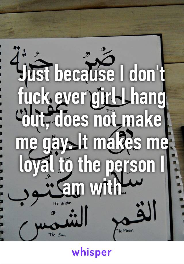 Just because I don't fuck ever girl I hang out, does not make me gay. It makes me loyal to the person I am with