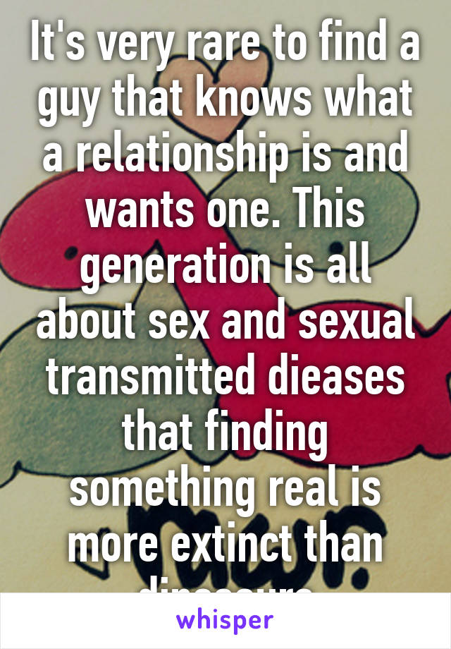 It's very rare to find a guy that knows what a relationship is and wants one. This generation is all about sex and sexual transmitted dieases that finding something real is more extinct than dinosaurs