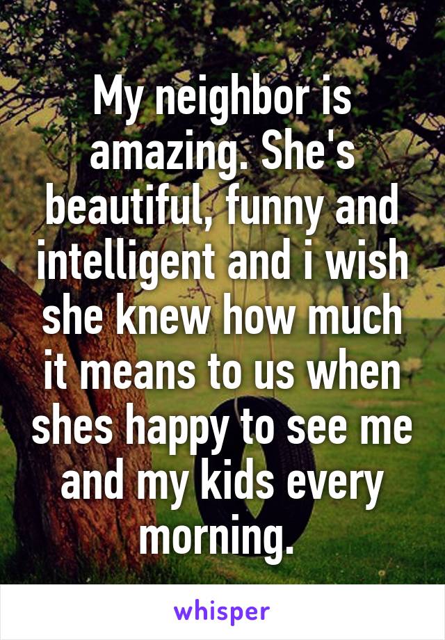 My neighbor is amazing. She's beautiful, funny and intelligent and i wish she knew how much it means to us when shes happy to see me and my kids every morning. 