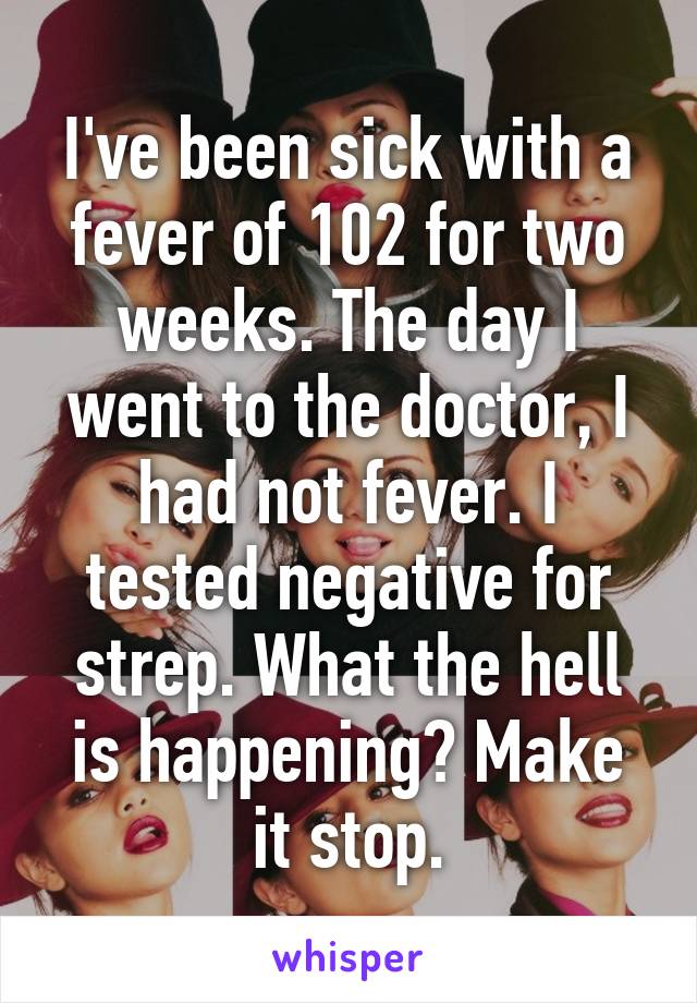 I've been sick with a fever of 102 for two weeks. The day I went to the doctor, I had not fever. I tested negative for strep. What the hell is happening? Make it stop.