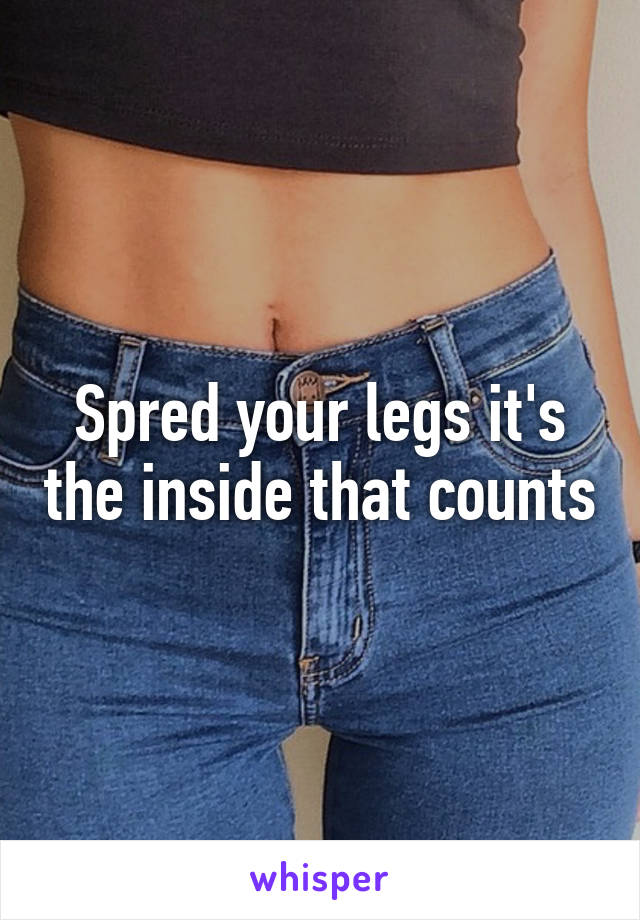 Spred your legs it's the inside that counts