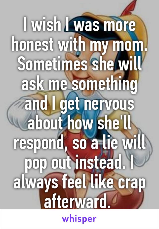 I wish I was more honest with my mom. Sometimes she will ask me something and I get nervous about how she'll respond, so a lie will pop out instead. I always feel like crap afterward. 