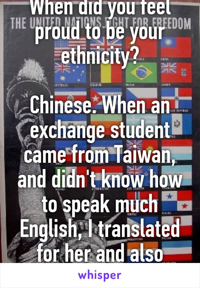 When did you feel proud to be your ethnicity?

Chinese. When an exchange student came from Taiwan, and didn't know how to speak much English, I translated for her and also taught her English. 