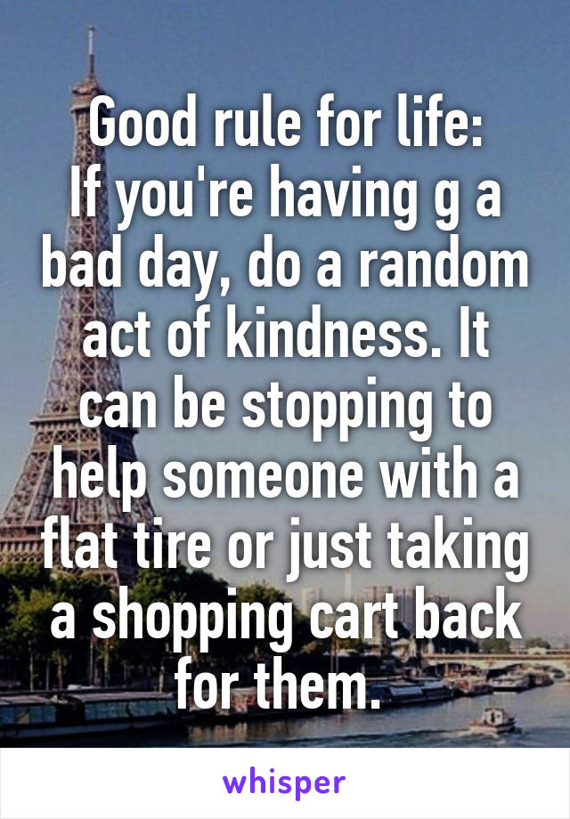 Good rule for life:
If you're having g a bad day, do a random act of kindness. It can be stopping to help someone with a flat tire or just taking a shopping cart back for them. 