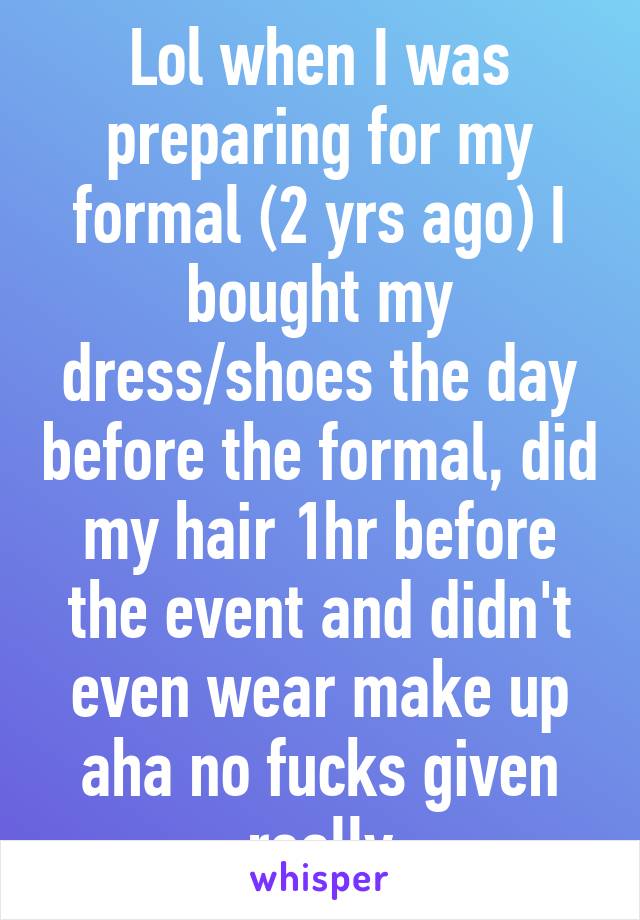 Lol when I was preparing for my formal (2 yrs ago) I bought my dress/shoes the day before the formal, did my hair 1hr before the event and didn't even wear make up aha no fucks given really