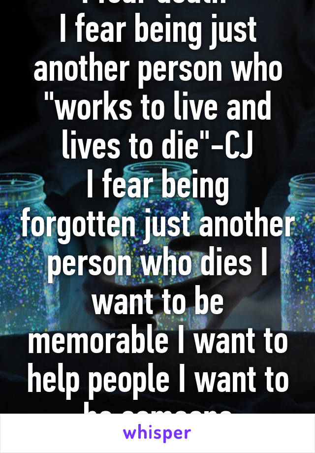 I fear death 
I fear being just another person who "works to live and lives to die"-CJ
I fear being forgotten just another person who dies I want to be memorable I want to help people I want to be someone remembered 