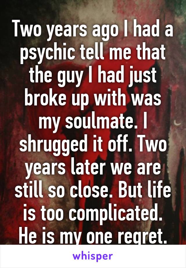 Two years ago I had a psychic tell me that the guy I had just broke up with was my soulmate. I shrugged it off. Two years later we are still so close. But life is too complicated. He is my one regret.