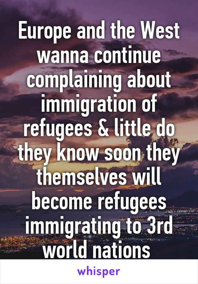 Europe and the West wanna continue complaining about immigration of refugees & little do they know soon they themselves will become refugees immigrating to 3rd world nations 