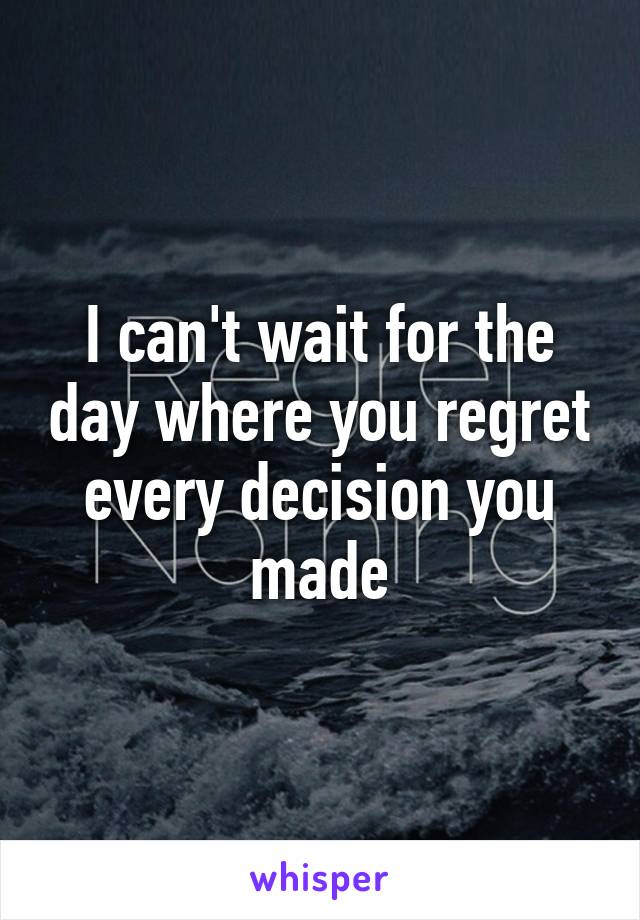 I can't wait for the day where you regret every decision you made