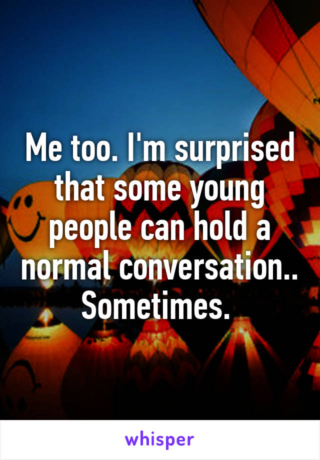 Me too. I'm surprised that some young people can hold a normal conversation.. Sometimes. 