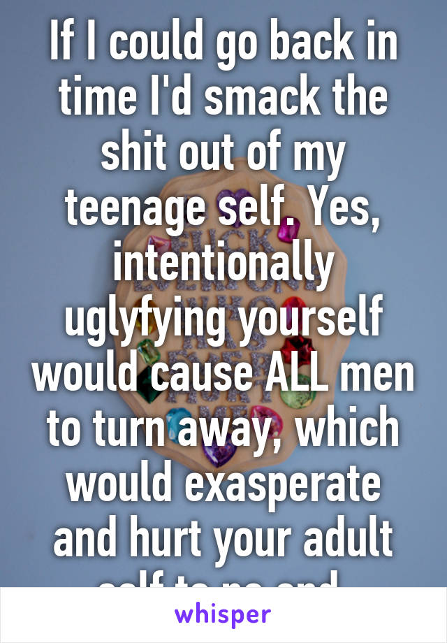 If I could go back in time I'd smack the shit out of my teenage self. Yes, intentionally uglyfying yourself would cause ALL men to turn away, which would exasperate and hurt your adult self to no end.