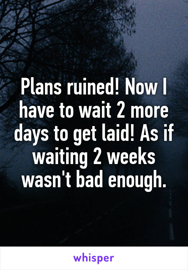 Plans ruined! Now I have to wait 2 more days to get laid! As if waiting 2 weeks wasn't bad enough.