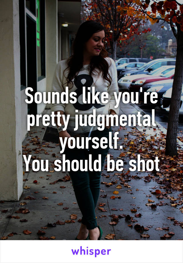 Sounds like you're pretty judgmental yourself.
You should be shot