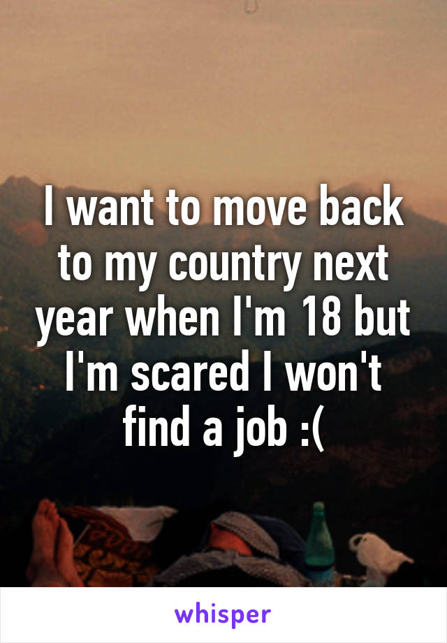 I want to move back to my country next year when I'm 18 but I'm scared I won't find a job :(