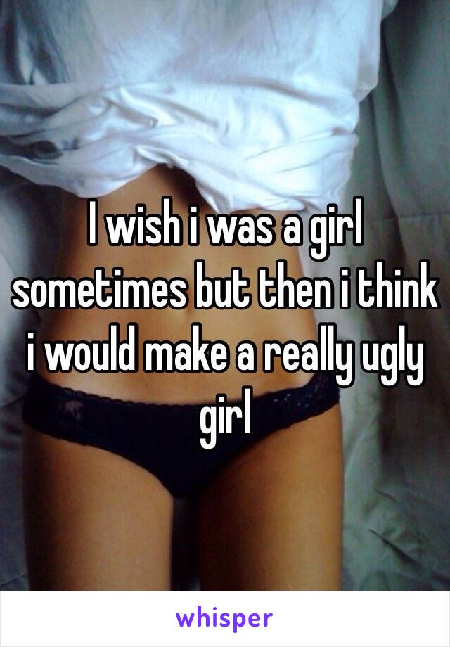 I wish i was a girl sometimes but then i think i would make a really ugly girl 