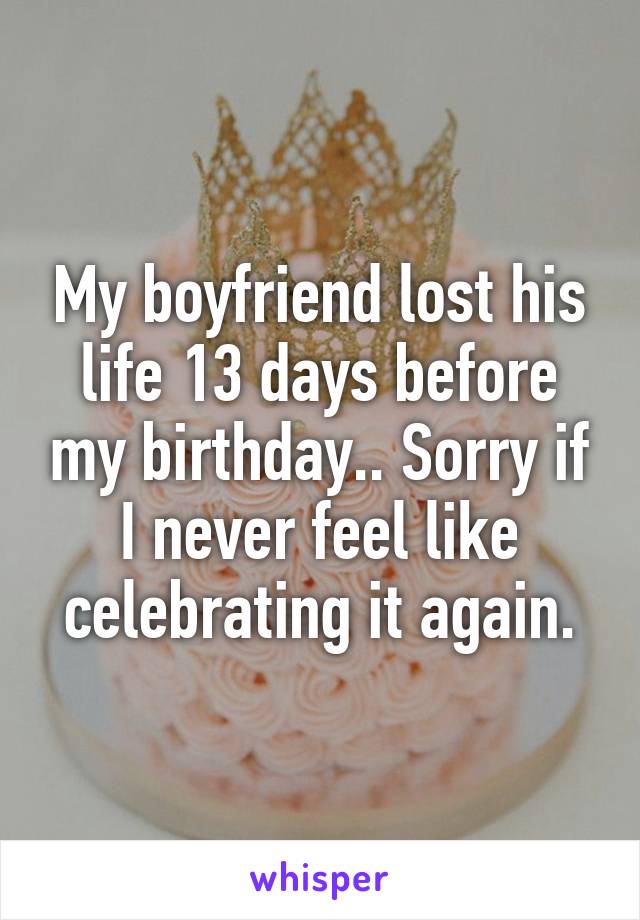 My boyfriend lost his life 13 days before my birthday.. Sorry if I never feel like celebrating it again.