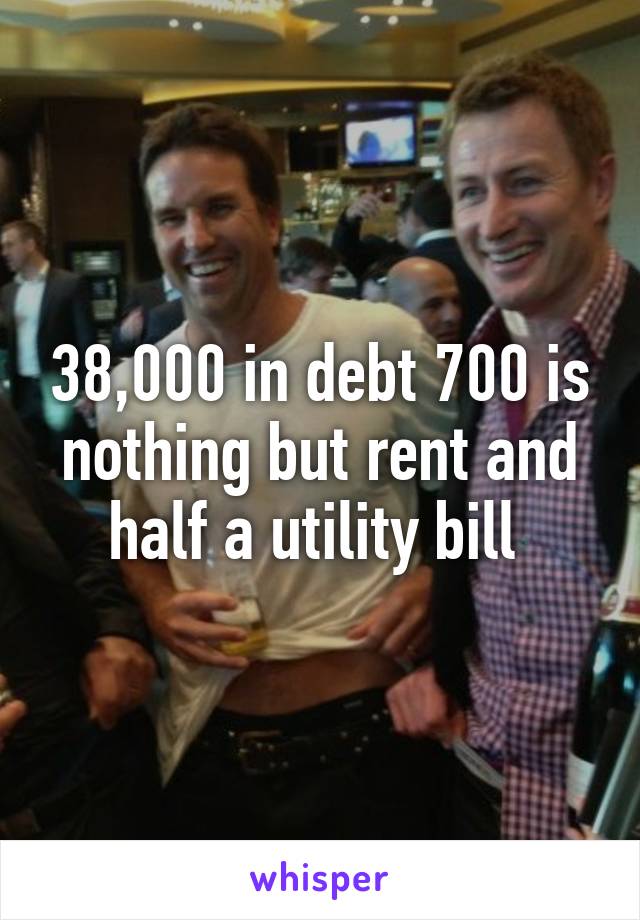 38,000 in debt 700 is nothing but rent and half a utility bill 