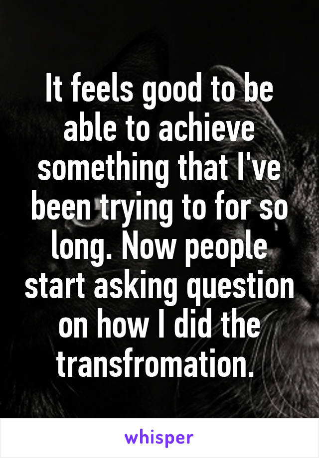 It feels good to be able to achieve something that I've been trying to for so long. Now people start asking question on how I did the transfromation. 