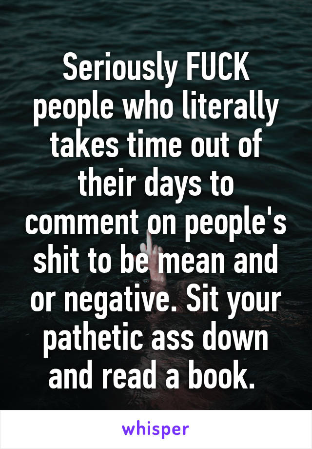 Seriously FUCK people who literally takes time out of their days to comment on people's shit to be mean and or negative. Sit your pathetic ass down and read a book. 