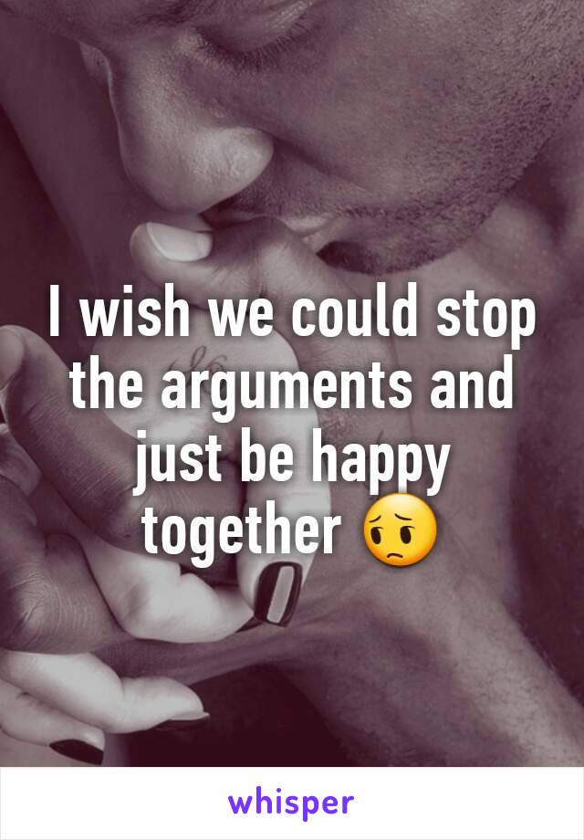 I wish we could stop the arguments and just be happy together 😔