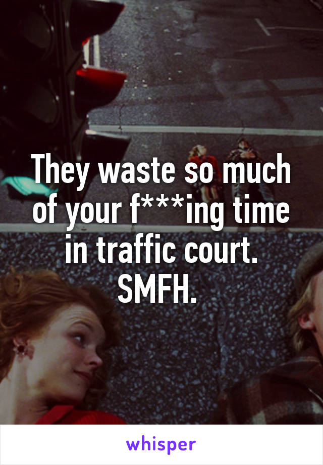 They waste so much of your f***ing time in traffic court. SMFH. 