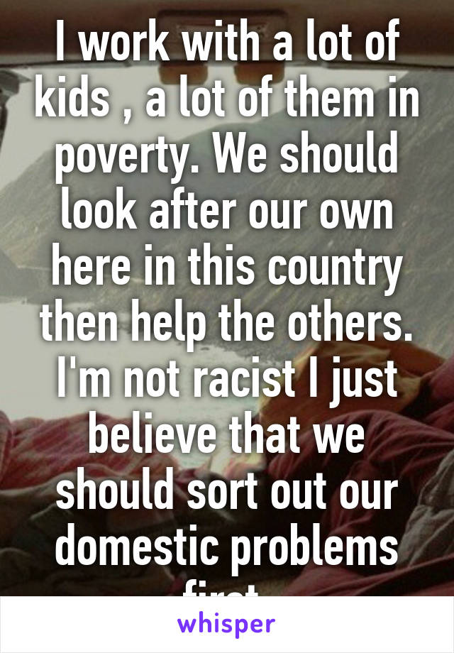 I work with a lot of kids , a lot of them in poverty. We should look after our own here in this country then help the others. I'm not racist I just believe that we should sort out our domestic problems first 