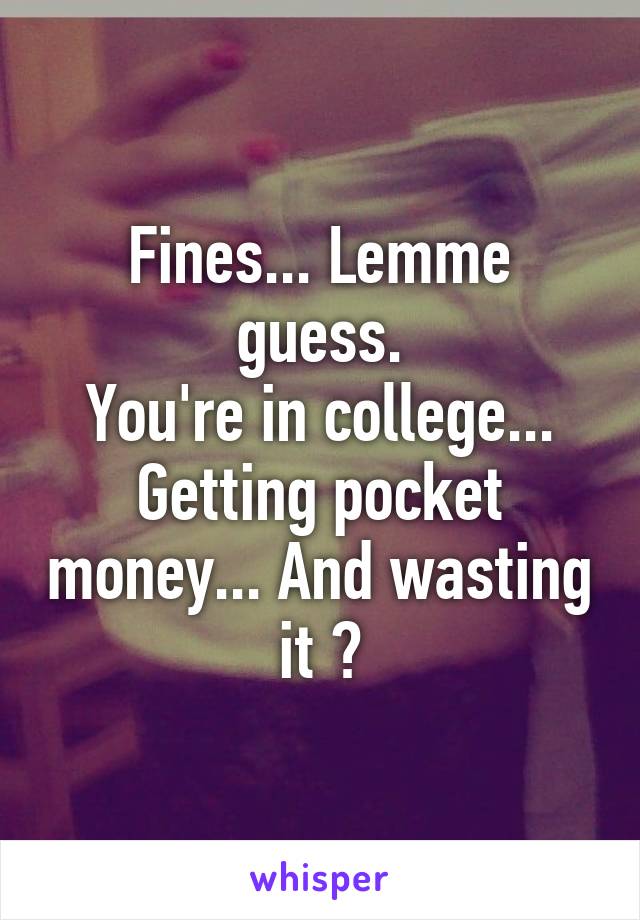 Fines... Lemme guess.
You're in college... Getting pocket money... And wasting it ?