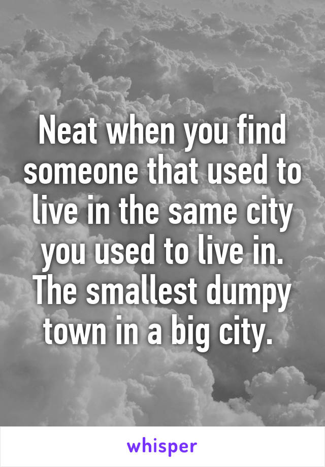 Neat when you find someone that used to live in the same city you used to live in. The smallest dumpy town in a big city. 