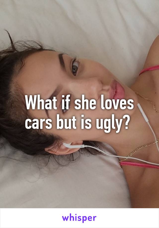 What if she loves cars but is ugly? 