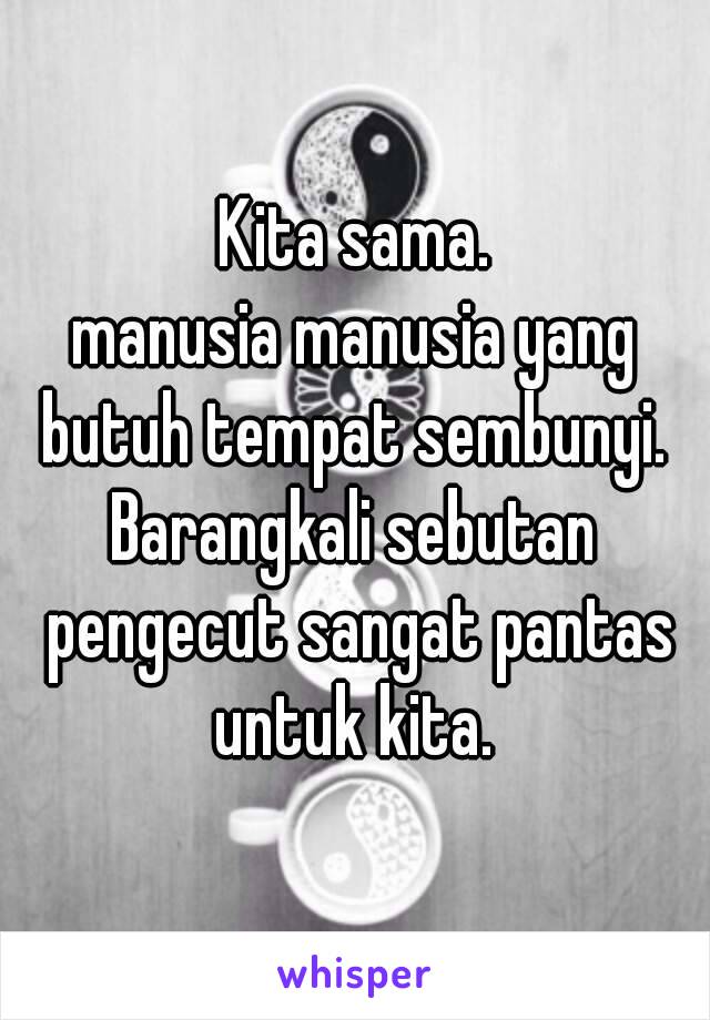 Kita sama.
manusia manusia yang butuh tempat sembunyi. 
Barangkali sebutan pengecut sangat pantas untuk kita. 