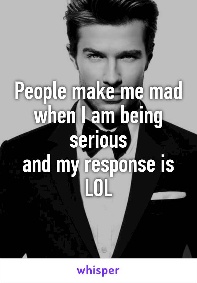 People make me mad
when I am being serious
and my response is
LOL