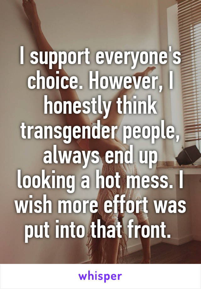 I support everyone's choice. However, I honestly think transgender people, always end up looking a hot mess. I wish more effort was put into that front. 