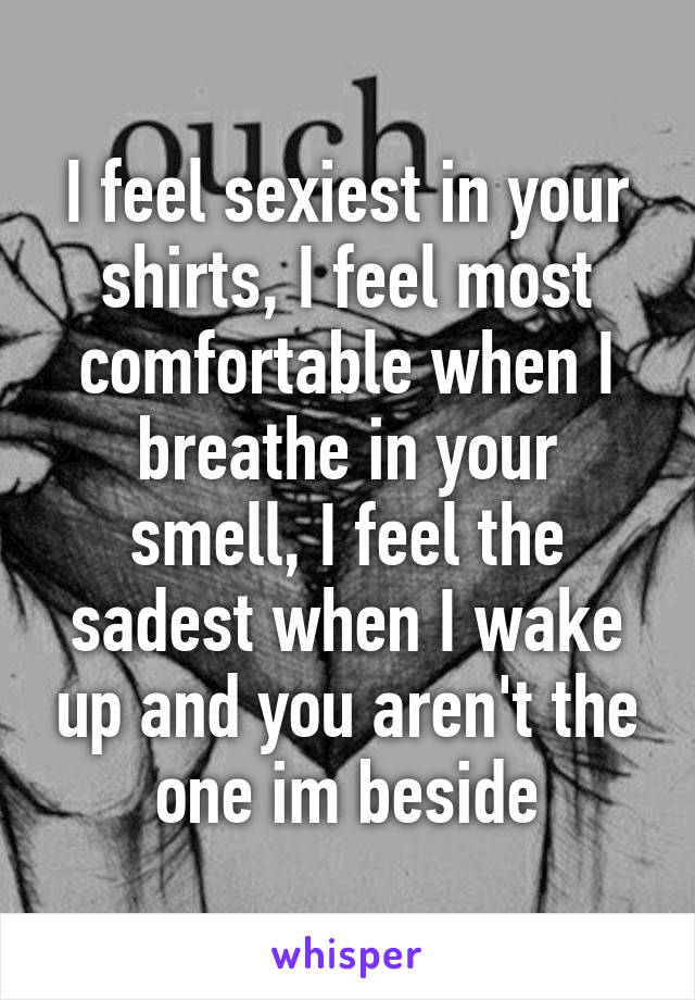 I feel sexiest in your shirts, I feel most comfortable when I breathe in your smell, I feel the sadest when I wake up and you aren't the one im beside